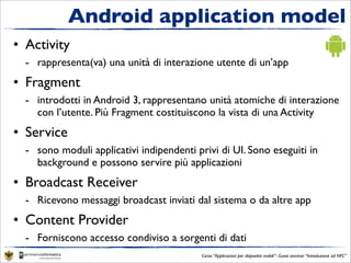 Android application model
• Activity
  - rappresenta(va) una unità di interazione utente di un’app
• Fragment
  - introdotti in Android 3, rappresentano unità atomiche di interazione
    con l’utente. Più Fragment costituiscono la vista di una Activity
• Service
  - sono moduli applicativi indipendenti privi di UI. Sono eseguiti in
    background e possono servire più applicazioni
• Broadcast Receiver
  - Ricevono messaggi broadcast inviati dal sistema o da altre app
• Content Provider
  - Forniscono accesso condiviso a sorgenti di dati
                                           Corso “Applicazioni per dispositivi mobili”- Guest seminar “Introduzione ad NFC”
 