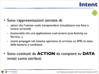 Intent

• Sono rappresentazioni astratte di:
  - azioni che l’utente vuole intraprendere (visualizzare una foto o
    inviare un’email)
  - funzionalità che una applicazione vuol avviare (una Activity, un
    Service...)
  - eventi propagati nel sistema operativo (è arrivato un SMS, lo stato
    della batteria è cambiato)


• Sono costituiti da ACTION da compiere su DATA
  inviati come attributi


                                          Corso “Applicazioni per dispositivi mobili”- Guest seminar “Introduzione ad NFC”
 