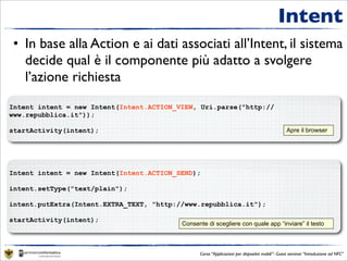 Intent
• In base alla Action e ai dati associati all’Intent, il sistema
  decide qual è il componente più adatto a svolgere
  l’azione richiesta
Intent intent = new Intent(Intent.ACTION_VIEW, Uri.parse("http://
www.repubblica.it"));

startActivity(intent);                                                                          Apre il browser




Intent intent = new Intent(Intent.ACTION_SEND);

intent.setType("text/plain");

intent.putExtra(Intent.EXTRA_TEXT, "http://www.repubblica.it");

startActivity(intent);
                                          Consente di scegliere con quale app “inviare” il testo



                                                Corso “Applicazioni per dispositivi mobili”- Guest seminar “Introduzione ad NFC”
 