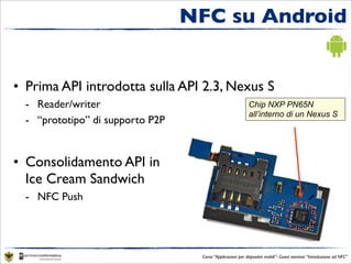 NFC su Android


• Prima API introdotta sulla API 2.3, Nexus S
  - Reader/writer                                           Chip NXP PN65N
                                                            all’interno di un Nexus S
  - “prototipo” di supporto P2P


• Consolidamento API in
  Ice Cream Sandwich
  - NFC Push




                                   Corso “Applicazioni per dispositivi mobili”- Guest seminar “Introduzione ad NFC”
 