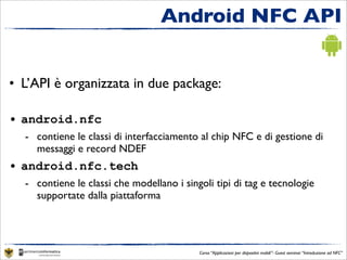 Android NFC API


• L’API è organizzata in due package:

• android.nfc
  - contiene le classi di interfacciamento al chip NFC e di gestione di
    messaggi e record NDEF
• android.nfc.tech
  - contiene le classi che modellano i singoli tipi di tag e tecnologie
    supportate dalla piattaforma




                                           Corso “Applicazioni per dispositivi mobili”- Guest seminar “Introduzione ad NFC”
 