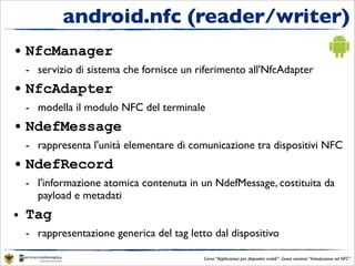 android.nfc (reader/writer)
• NfcManager
 - servizio di sistema che fornisce un riferimento all'NfcAdapter
• NfcAdapter
 - modella il modulo NFC del terminale
• NdefMessage
 - rappresenta l'unità elementare di comunicazione tra dispositivi NFC
• NdefRecord
 - l'informazione atomica contenuta in un NdefMessage, costituita da
   payload e metadati
• Tag
 - rappresentazione generica del tag letto dal dispositivo

                                         Corso “Applicazioni per dispositivi mobili”- Guest seminar “Introduzione ad NFC”
 