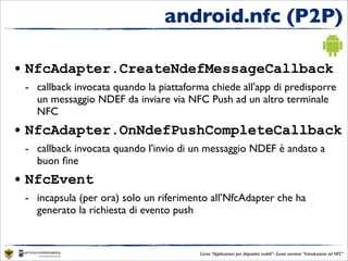 android.nfc (P2P)

• NfcAdapter.CreateNdefMessageCallback
 - callback invocata quando la piattaforma chiede all'app di predisporre
   un messaggio NDEF da inviare via NFC Push ad un altro terminale
   NFC
• NfcAdapter.OnNdefPushCompleteCallback
 - callback invocata quando l'invio di un messaggio NDEF è andato a
   buon ﬁne
• NfcEvent
 - incapsula (per ora) solo un riferimento all’NfcAdapter che ha
   generato la richiesta di evento push


                                        Corso “Applicazioni per dispositivi mobili”- Guest seminar “Introduzione ad NFC”
 