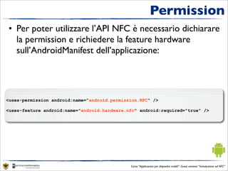 Permission
• Per poter utilizzare l’API NFC è necessario dichiarare
  la permission e richiedere la feature hardware
  sull’AndroidManifest dell’applicazione:




<uses-permission android:name="android.permission.NFC" />

<uses-feature android:name="android.hardware.nfc" android:required="true" />




                                              Corso “Applicazioni per dispositivi mobili”- Guest seminar “Introduzione ad NFC”
 