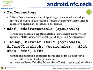 android.nfc.tech
• TagTechnology
 - È l'interfaccia comune a tutti i tipi di tag che espone i metodi per
   aprire e chiudere la connessione (necessaria per effettuare tutte le
   successive operazioni di lettura e di scrittura)
• Ndef, NdefFormatable (opzionale)
 - Forniscono accesso a tag (formattati e formattabili) conformi alla
   speciﬁca NDEF, indipendente dal tipo di tag e SCOS sottostante
• IsoDep, MifareClassic (opzionale),
  MifareUltralight (opzionale), NfcA,
  NfcB, NfcF, NfcV
 - Forniscono accesso a speciﬁche tecnologie di tag ed esportano
   funzionalità di basso livello (ad esempio,
   authenticateSectorWithKeyA() su MifareClassic o getAtqa() su NfcA)
                                         Corso “Applicazioni per dispositivi mobili”- Guest seminar “Introduzione ad NFC”
 