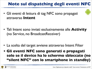 Note sul dispatching degli eventi NFC

• Gli eventi di lettura di tag NFC sono propagati
  attraverso Intent


• Tali Intent sono inviati esclusivamente alle Activity
  (no Service, no BroadcastReceiver)


• La scelta del target avviene attraverso Intent Filter
• Gli eventi NFC sono generati e propagati
  solo se il device ha lo schermo sbloccato (no
  “silent NFC” con lo smartphone in standby)
                                  Corso “Applicazioni per dispositivi mobili”- Guest seminar “Introduzione ad NFC”
 