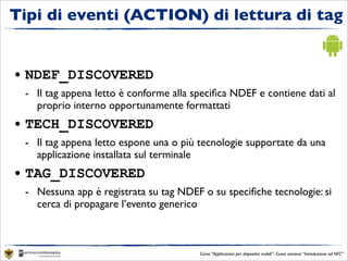 Tipi di eventi (ACTION) di lettura di tag


• NDEF_DISCOVERED
 - Il tag appena letto è conforme alla speciﬁca NDEF e contiene dati al
   proprio interno opportunamente formattati
• TECH_DISCOVERED
 - Il tag appena letto espone una o più tecnologie supportate da una
   applicazione installata sul terminale
• TAG_DISCOVERED
 - Nessuna app è registrata su tag NDEF o su speciﬁche tecnologie: si
   cerca di propagare l’evento generico



                                        Corso “Applicazioni per dispositivi mobili”- Guest seminar “Introduzione ad NFC”
 