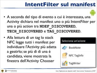 IntentFilter sul manifest

• A seconda del tipo di evento a cui è interessata, una
  Activity dichiara nel manifest uno o più IntentFilter per
  una o più action tra NDEF_DISCOVERED,
  TECH_DISCOVERED e TAG_DISCOVERED.
• Alla lettura di un tag lo stack
  NFC legge tutti i manifest per
  individuare l'Activity più adatta
  a gestirlo; se più di di una è
  candidata, viene mostrata la
  ﬁnestra dell'Activity Chooser

                                  Corso “Applicazioni per dispositivi mobili”- Guest seminar “Introduzione ad NFC”
 