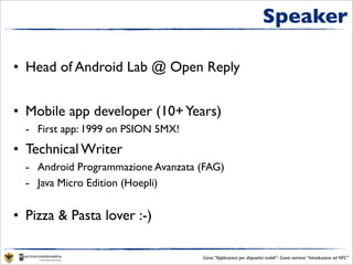 Speaker

• Head of Android Lab @ Open Reply


• Mobile app developer (10+ years)
  - First app: 1999 on PSION 5MX!
• Technical Writer
  - Android Programmazione Avanzata (con E. Di Saverio; Ed. FAG)
  - Java Micro Edition (Hoepli)


• Pizza & Pasta lover :-)

                                       Corso “Applicazioni per dispositivi mobili”- Guest seminar “Introduzione ad NFC”
 