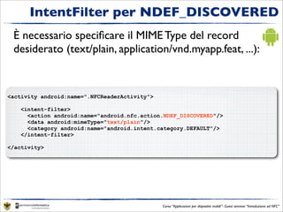 IntentFilter per NDEF_DISCOVERED
 È necessario speciﬁcare il MIME Type del record
 desiderato (text/plain, application/vnd.myapp.feat, ...):


<activity android:name=".NFCReaderActivity">

    <intent-filter>
      <action android:name="android.nfc.action.NDEF_DISCOVERED"/>
      <data android:mimeType="text/plain"/>
      <category android:name="android.intent.category.DEFAULT"/>
    </intent-filter>

</activity>




                                               Corso “Applicazioni per dispositivi mobili”- Guest seminar “Introduzione ad NFC”
 