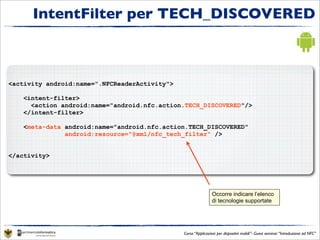 IntentFilter per TECH_DISCOVERED



<activity android:name=".NFCReaderActivity">

    <intent-filter>
      <action android:name="android.nfc.action.TECH_DISCOVERED"/>
    </intent-filter>

    <meta-data android:name="android.nfc.action.TECH_DISCOVERED"
               android:resource="@xml/nfc_tech_filter" />


</activity>




                                                               Occorre indicare l’elenco
                                                               di tecnologie supportate




                                               Corso “Applicazioni per dispositivi mobili”- Guest seminar “Introduzione ad NFC”
 