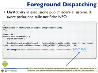 Foreground Dispatching
 • Un’Activity in esecuzione può chiedere al sistema di
   avere prelazione sulle notiﬁche NFC:

//...
mNfcAdapter = NfcAdapter.getDefaultAdapter(mContext);
//...

@Override
public void onResume() {
    super.onResume();

    PendingIntent pendingIntent = PendingIntent.getActivity(this, 0, new Intent
(this, getClass()).addFlags(Intent.FLAG_ACTIVITY_SINGLE_TOP), 0);

    mNfcAdapter.enableForegroundDispatch(this, pendingIntent, null, null);

}




                      Con questi parametri è possibile specificare l’action da ricevere e il filtro per tecnologie e
                      metadati. Non specificare nulla equivale registrarsi per un’Action Guest seminar “Introduzione ad NFC”
                                                           Corso “Applicazioni per dispositivi mobili”- TAG_DISCOVERED
 