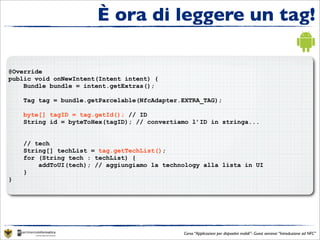 È ora di leggere un tag!

@Override
public void onNewIntent(Intent intent) {
    Bundle bundle = intent.getExtras();

    Tag tag = bundle.getParcelable(NfcAdapter.EXTRA_TAG);

    byte[] tagID = tag.getId(); // ID
    String id = byteToHex(tagID); // convertiamo l’ID in stringa...


    // tech
    String[] techList = tag.getTechList();
    for (String tech : techList) {
        addToUI(tech); // aggiungiamo la technology alla lista in UI
    }
}




                                              Corso “Applicazioni per dispositivi mobili”- Guest seminar “Introduzione ad NFC”
 