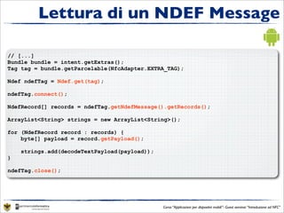 Lettura di un NDEF Message

// [...]
Bundle bundle = intent.getExtras();
Tag tag = bundle.getParcelable(NfcAdapter.EXTRA_TAG);

Ndef ndefTag = Ndef.get(tag);

ndefTag.connect();

NdefRecord[] records = ndefTag.getNdefMessage().getRecords();

ArrayList<String> strings = new ArrayList<String>();

for (NdefRecord record : records) {
    byte[] payload = record.getPayload();

    strings.add(decodeTextPayload(payload));
}

ndefTag.close();




                                               Corso “Applicazioni per dispositivi mobili”- Guest seminar “Introduzione ad NFC”
 