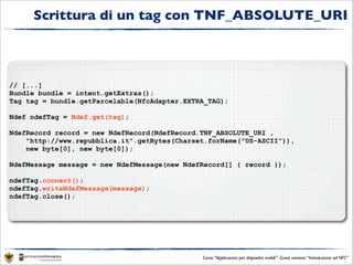 Scrittura di un tag con TNF_ABSOLUTE_URI



// [...]
Bundle bundle = intent.getExtras();
Tag tag = bundle.getParcelable(NfcAdapter.EXTRA_TAG);

Ndef ndefTag = Ndef.get(tag);

NdefRecord record = new NdefRecord(NdefRecord.TNF_ABSOLUTE_URI ,
    "http://www.repubblica.it".getBytes(Charset.forName("US-ASCII")),
    new byte[0], new byte[0]);

NdefMessage message = new NdefMessage(new NdefRecord[] { record });

ndefTag.connect();
ndefTag.writeNdefMessage(message);
ndefTag.close();




                                              Corso “Applicazioni per dispositivi mobili”- Guest seminar “Introduzione ad NFC”
 