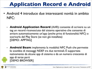 Application Record e Android
• Android 4 introduce due interessanti novità in ambito
  NFC:

  - Android Application Record (AAR): consente di scrivere su un
    tag un record riconosciuto dal sistema operativo che consente di
    avviare automaticamente un’app (anche priva di funzionalità NFC) o
    scaricarla del Play Store (se non già installata)
    [DEMO: APPTAG]

  - Android Beam: implementa la modalità NFC Push che permette
    lo scambio di messaggi NDEF tra due terminali. È supportata
    nativamente da alcune app di sistema e da un numero crescente di
    app di terze parti
    [DEMO BROWSER]

                                       Corso “Applicazioni per dispositivi mobili”- Guest seminar “Introduzione ad NFC”
 