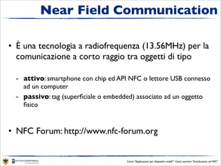 Near Field Communication

• È una tecnologia a radiofrequenza (13.56MHz) per la
  comunicazione a corto raggio tra oggetti di tipo

 - attivo: smartphone con chip ed API NFC o lettore USB connesso
   ad un computer
 - passivo: tag (superﬁciale o embedded) associato ad un oggetto
   ﬁsico


• NFC Forum: http://www.nfc-forum.org


                                     Corso “Applicazioni per dispositivi mobili”- Guest seminar “Introduzione ad NFC”
 