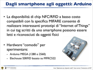 Dagli smartphone agli oggetti: Arduino

• La disponibilità di chip NFC/RFID a basso costo
  compatibili con la speciﬁca MIFARE consente di
  realizzare interessanti prototipi di “Internet of Things”
  in cui tag scritti da uno smartphone possono essere
  letti e riconosciuti da oggetti ﬁsici

• Hardware “comodo” per
  sperimentare:
  - Arduino MEGA (1280 o 2560)
  - Elechouse SSRFID basato su MFRC522


                                    Corso “Applicazioni per dispositivi mobili”- Guest seminar “Introduzione ad NFC”
 