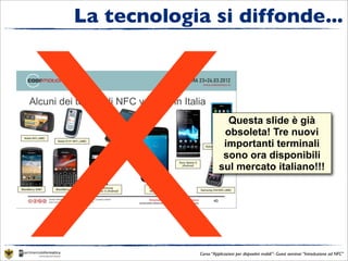 X
La tecnologia si diffonde...



                         Questa slide è già
                        obsoleta! Tre nuovi
                        importanti terminali
                        sono ora disponibili
                       sul mercato italiano!!!




             Corso “Applicazioni per dispositivi mobili”- Guest seminar “Introduzione ad NFC”
 