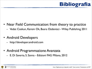 Bibliograﬁa


• Near Field Communication: from theory to practice
 - Vedat Coskun, Kerem Ok, Busra Ozdenizci - Wiley Publishing 2011


• Android Developers
 - http://developer.android.com


• Android Programmazione Avanzata
 - E. Di Saverio, S. Sanna - Edizioni FAG Milano, 2012


                                         Corso “Applicazioni per dispositivi mobili”- Guest seminar “Introduzione ad NFC”
 