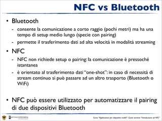 NFC vs Bluetooth
• Bluetooth
  - consente la comunicazione a corto raggio (pochi metri) ma ha una
    tempo di setup medio lungo (specie con pairing)
  - permette il trasferimento dati ad alta velocità in modalità streaming
• NFC
  - NFC non richiede setup o pairing: la comunicazione è pressoché
    istantanea
  - è orientato al trasferimento dati “one-shot”: in caso di necessità di
    stream continuo si può passare ad un altro trasporto (Bluetooth o
    WiFi)


• NFC può essere utilizzato per automatizzare il pairing
  di due dispositivi Bluetooth
                                          Corso “Applicazioni per dispositivi mobili”- Guest seminar “Introduzione ad NFC”
 