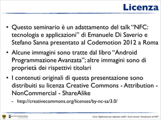Licenza

• Questo seminario è un adattamento del talk “NFC:
  tecnologia e applicazioni” di Emanuele Di Saverio e
  Stefano Sanna presentato al Codemotion 2012 a Roma
• Alcune immagini sono tratte dal libro “Android
  Programmazione Avanzata”; altre immagini sono di
  proprietà dei rispettivi titolari
• I contenuti originali di questa presentazione sono
  distribuiti su licenza Creative Commons - Attribution -
  NonCommercial - ShareAlike
  - http://creativecommons.org/licenses/by-nc-sa/3.0/

                                        Corso “Applicazioni per dispositivi mobili”- Guest seminar “Introduzione ad NFC”
 