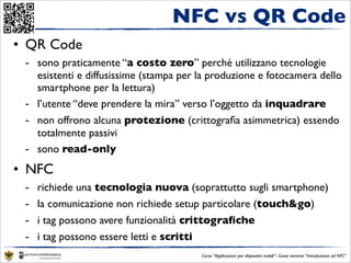 NFC vs QR Code
• QR Code
 - sono praticamente “a costo zero” perché utilizzano tecnologie
   esistenti e diffusissime (stampa per la produzione e fotocamera dello
   smartphone per la lettura)
 - l’utente “deve prendere la mira” verso l’oggetto da inquadrare
 - non offrono alcuna protezione (crittograﬁa asimmetrica) essendo
   totalmente passivi
 - sono read-only
• NFC
 -   richiede una tecnologia nuova (soprattutto sugli smartphone)
 -   la comunicazione non richiede setup particolare (touch&go)
 -   i tag possono avere funzionalità crittograﬁche
 -   i tag possono essere letti e scritti
                                        Corso “Applicazioni per dispositivi mobili”- Guest seminar “Introduzione ad NFC”
 