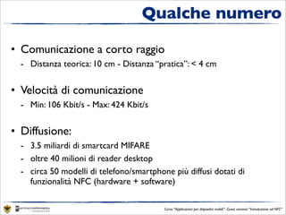 Qualche numero

• Comunicazione a corto raggio
  - Distanza teorica: 10 cm - Distanza “pratica”: < 4 cm


• Velocità di comunicazione
  - Min: 106 Kbit/s - Max: 424 Kbit/s


• Diffusione:
  - 3.5 miliardi di smartcard MIFARE
  - oltre 40 milioni di reader desktop
  - circa 50 modelli di telefono/smartphone più diffusi dotati di
    funzionalità NFC (hardware + software)

                                          Corso “Applicazioni per dispositivi mobili”- Guest seminar “Introduzione ad NFC”
 