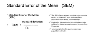 Standard Error of the Mean (SEM)
• Standard Error of the Mean
(SEM)
standard deviation
• SEM = ----------------
n
 The SEM tells the average sampling mean sampling
error -- by how much is our estimate of the
population mean wrong, on the average
 the smaller the population std, the more accurate
will tend to be our population mean estimate from
the sample
 larger samples tend to give more accurate
population estimates
 