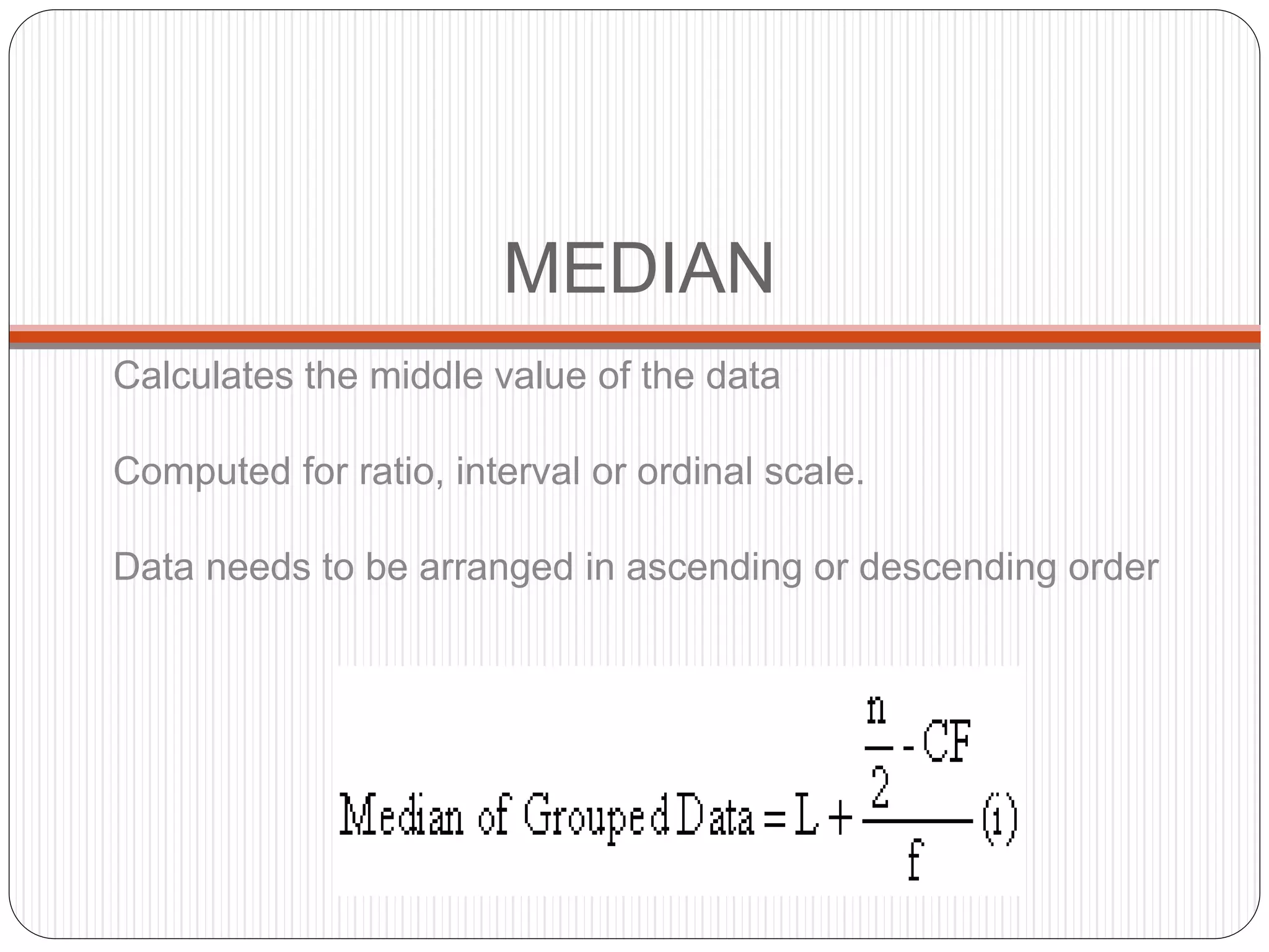 MEDIAN
Calculates the middle value of the data
Computed for ratio, interval or ordinal scale.
Data needs to be arranged in ascending or descending order
 