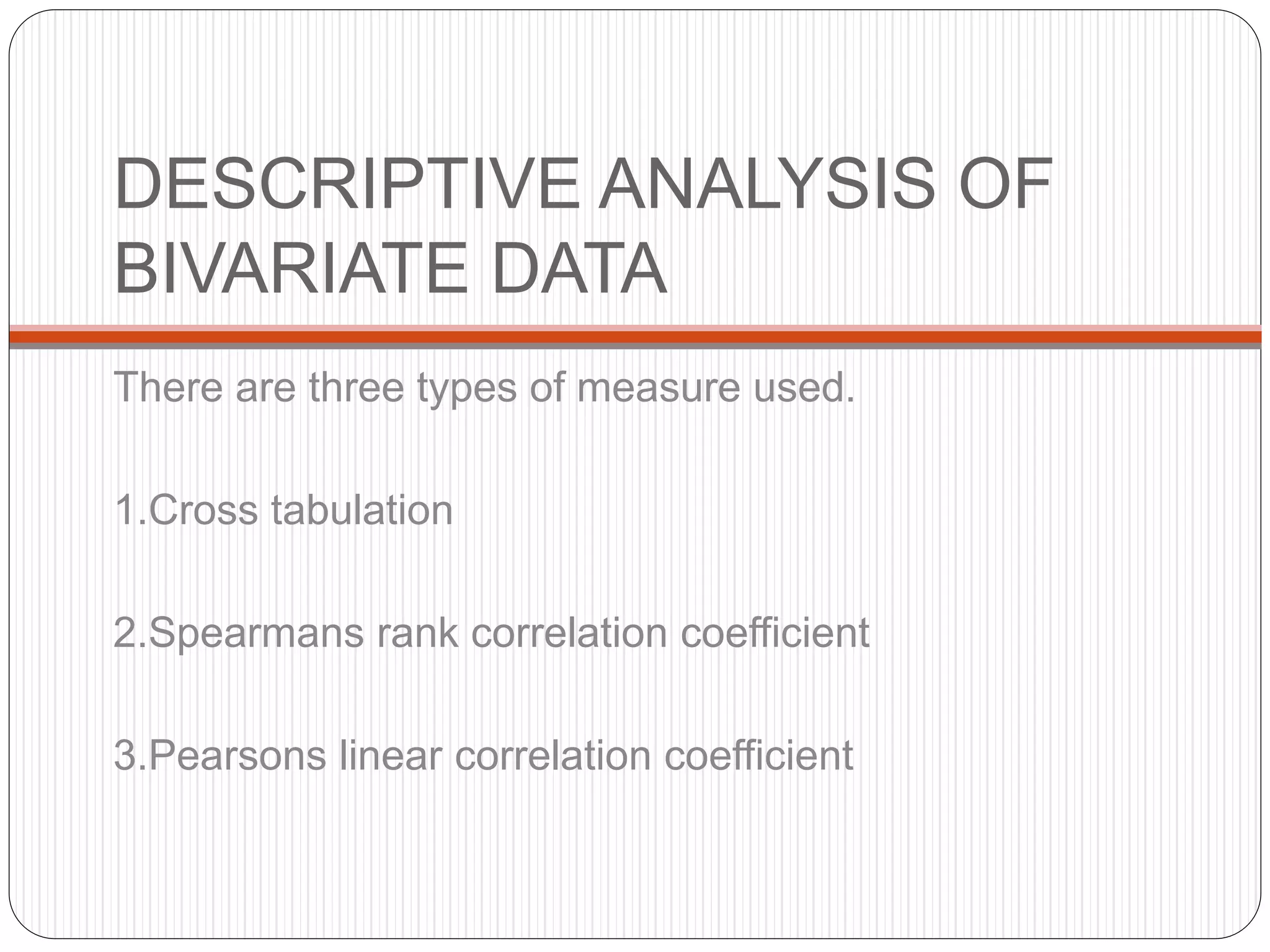 DESCRIPTIVE ANALYSIS OF
BIVARIATE DATA
There are three types of measure used.
1.Cross tabulation
2.Spearmans rank correlation coefficient
3.Pearsons linear correlation coefficient
 