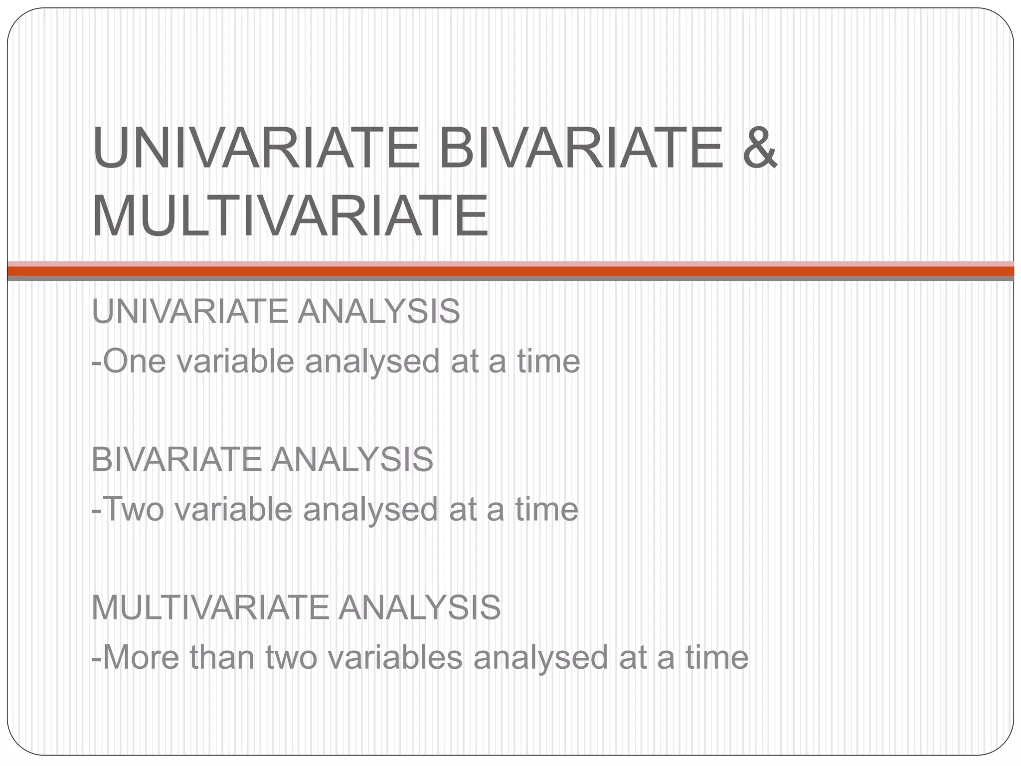 UNIVARIATE BIVARIATE &
MULTIVARIATE
UNIVARIATE ANALYSIS
-One variable analysed at a time
BIVARIATE ANALYSIS
-Two variable analysed at a time
MULTIVARIATE ANALYSIS
-More than two variables analysed at a time
 