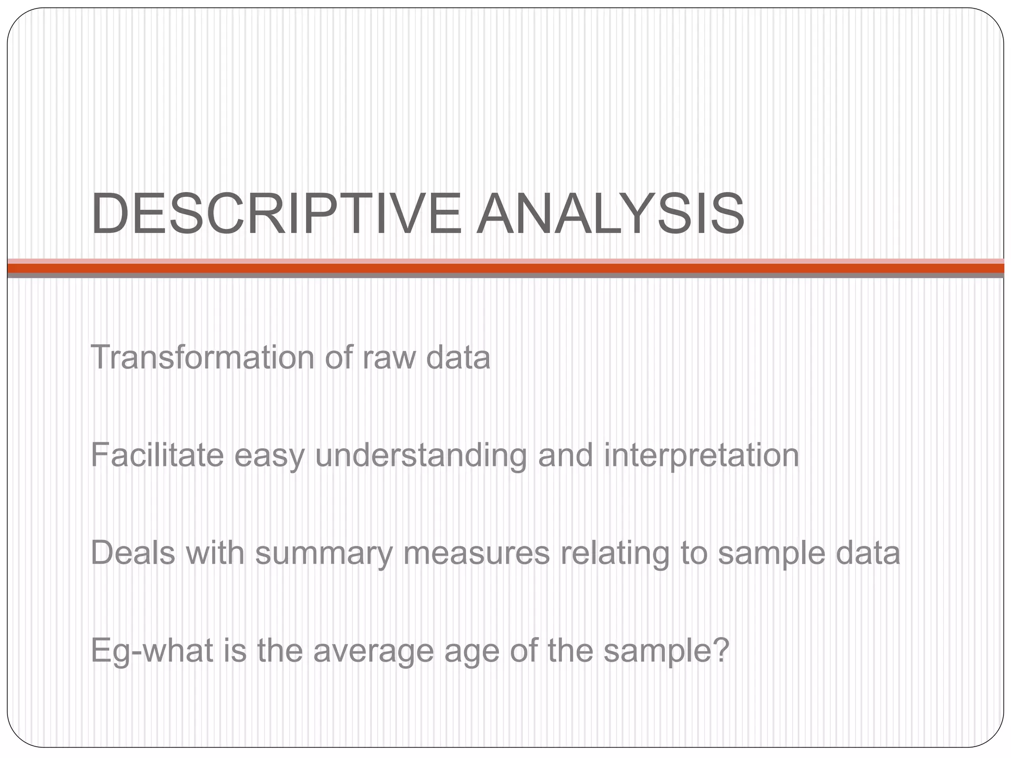 DESCRIPTIVE ANALYSIS
Transformation of raw data
Facilitate easy understanding and interpretation
Deals with summary measures relating to sample data
Eg-what is the average age of the sample?
 