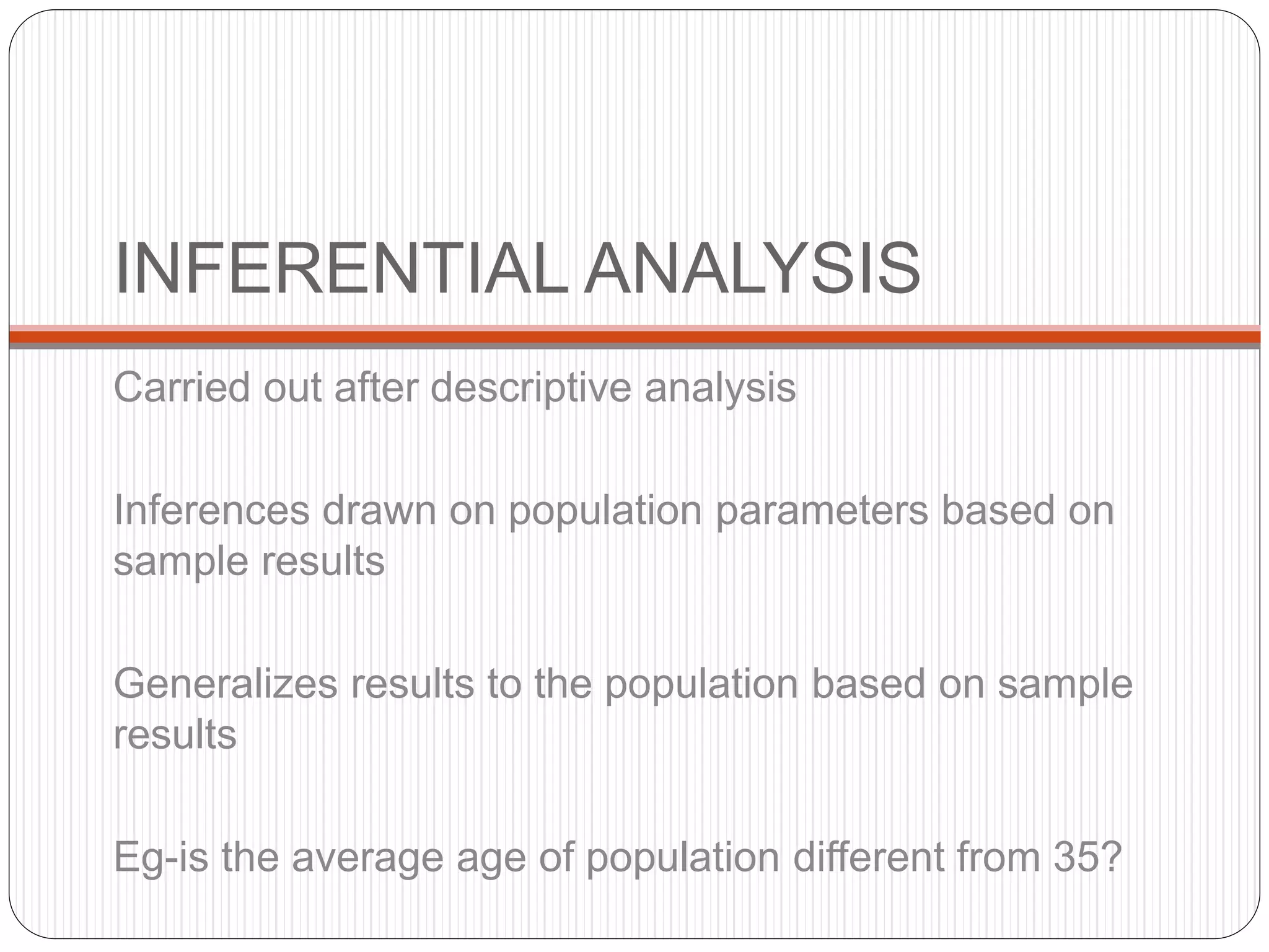INFERENTIAL ANALYSIS
Carried out after descriptive analysis
Inferences drawn on population parameters based on
sample results
Generalizes results to the population based on sample
results
Eg-is the average age of population different from 35?
 
