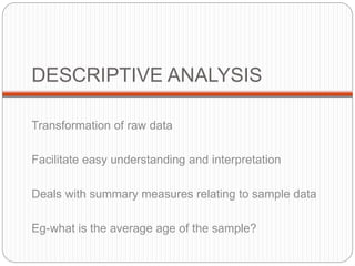 DESCRIPTIVE ANALYSIS
Transformation of raw data
Facilitate easy understanding and interpretation
Deals with summary measures relating to sample data
Eg-what is the average age of the sample?
 