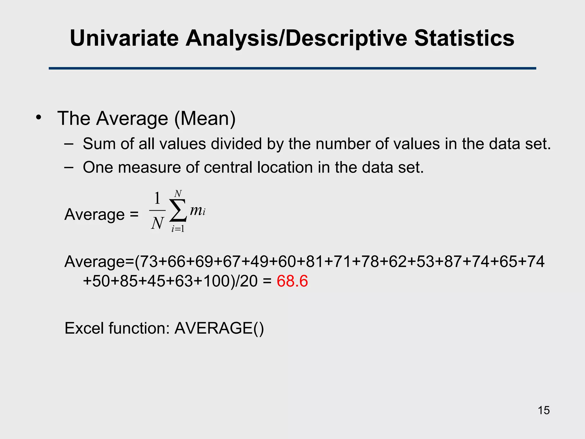 Univariate Analysis/Descriptive Statistics
• The Average (Mean)
– Sum of all values divided by the number of values in the data set.
– One measure of central location in the data set.
Average =
Average=(73+66+69+67+49+60+81+71+78+62+53+87+74+65+74
+50+85+45+63+100)/20 = 68.6
Excel function: AVERAGE()
∑=
N
i
im
N 1
1
15
 