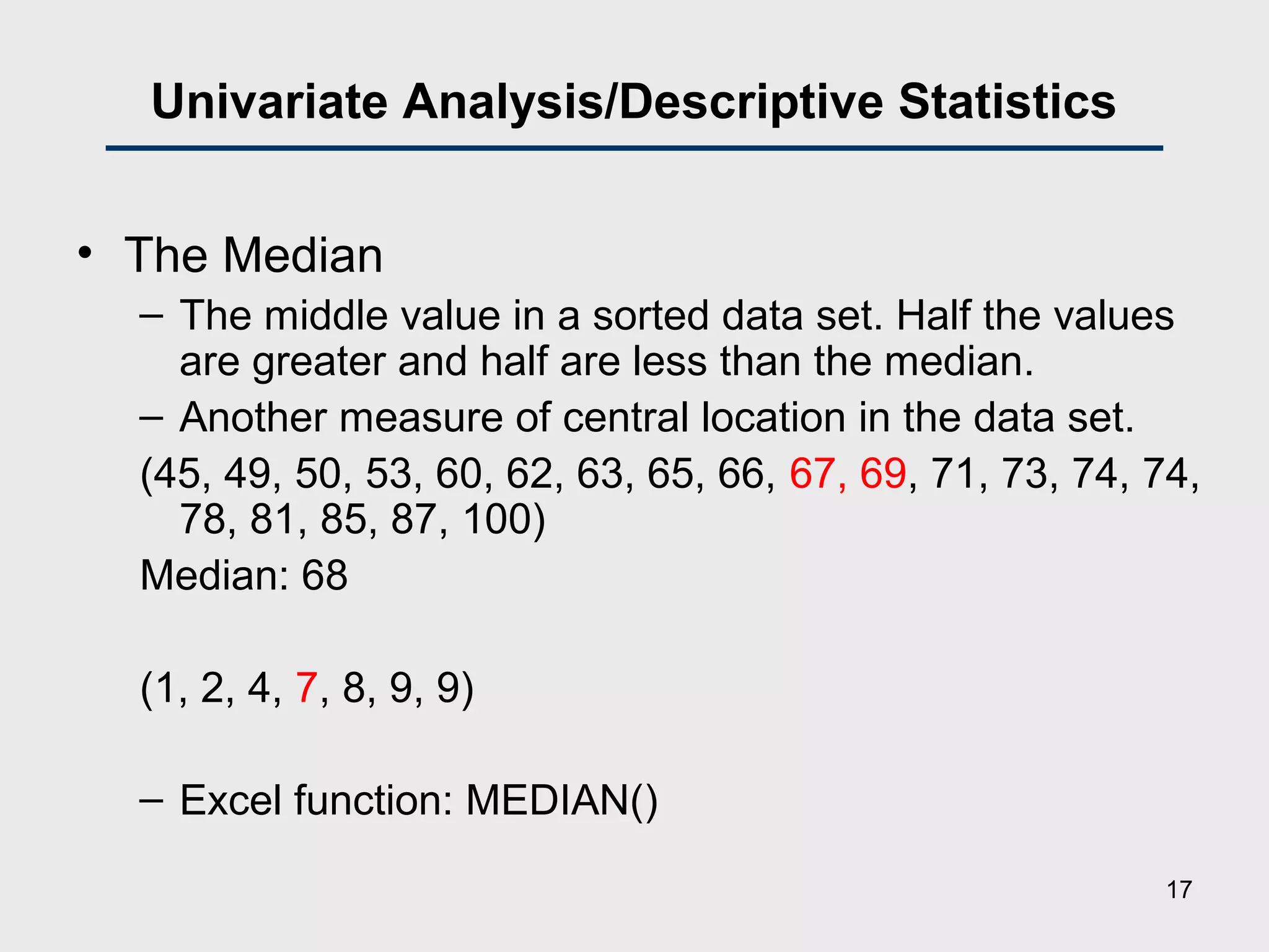 Univariate Analysis/Descriptive Statistics
• The Median
– The middle value in a sorted data set. Half the values
are greater and half are less than the median.
– Another measure of central location in the data set.
(45, 49, 50, 53, 60, 62, 63, 65, 66, 67, 69, 71, 73, 74, 74,
78, 81, 85, 87, 100)
Median: 68
(1, 2, 4, 7, 8, 9, 9)
– Excel function: MEDIAN()
17
 