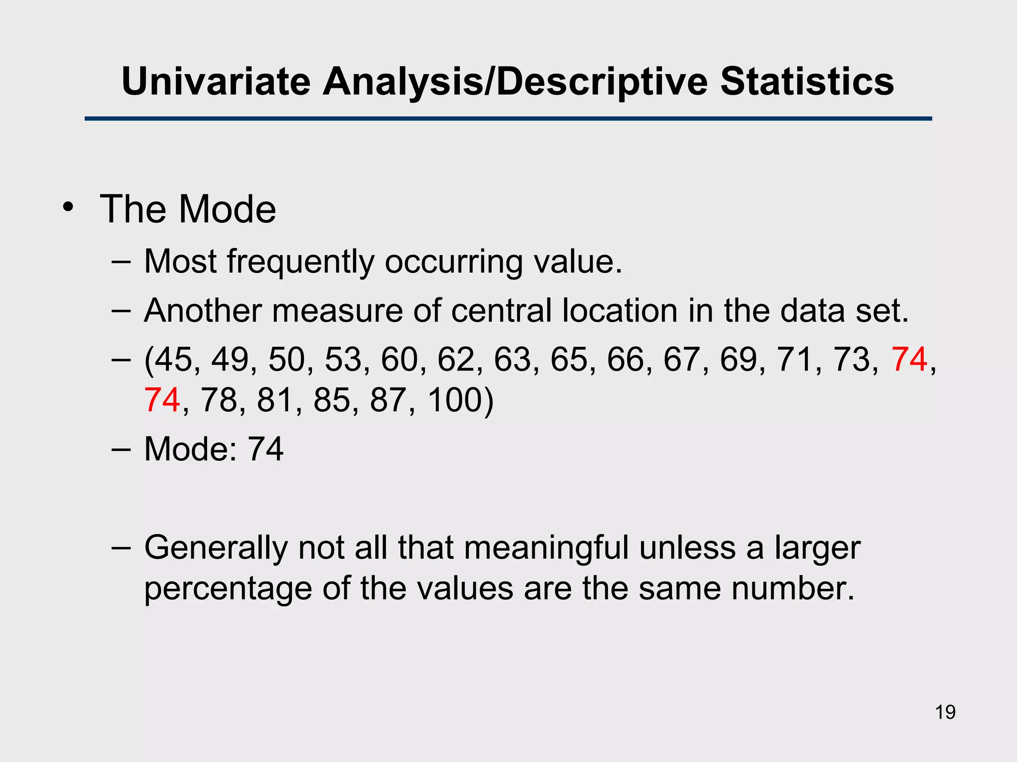 Univariate Analysis/Descriptive Statistics
• The Mode
– Most frequently occurring value.
– Another measure of central location in the data set.
– (45, 49, 50, 53, 60, 62, 63, 65, 66, 67, 69, 71, 73, 74,
74, 78, 81, 85, 87, 100)
– Mode: 74
– Generally not all that meaningful unless a larger
percentage of the values are the same number.
19
 