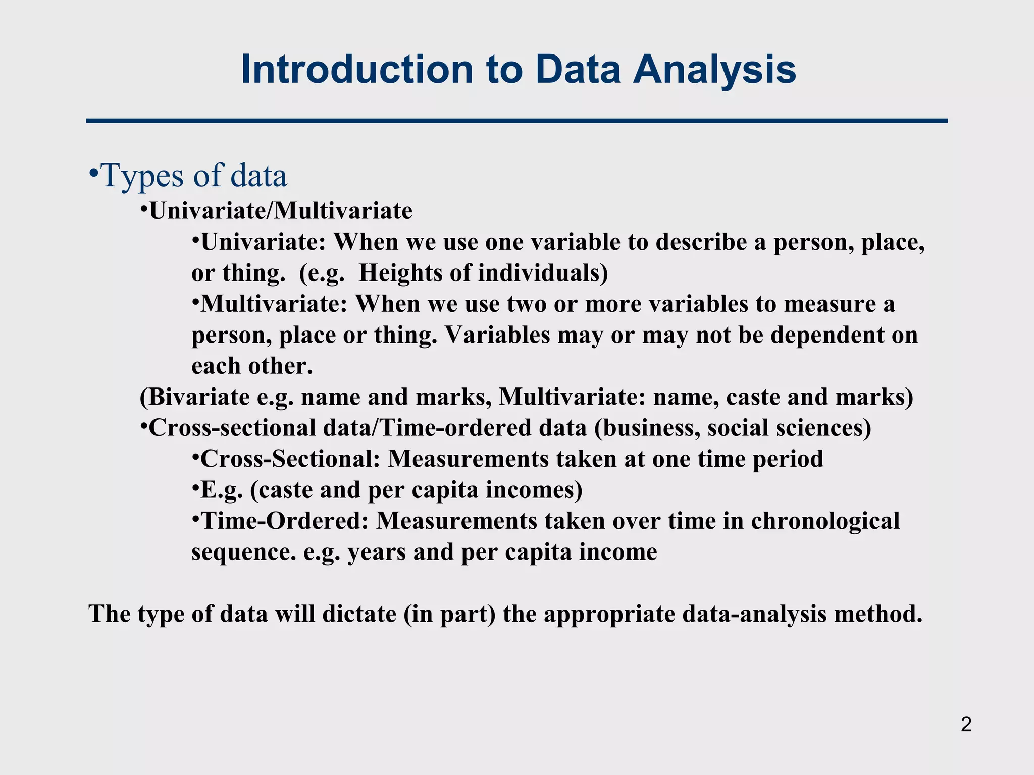 Introduction to Data Analysis
•Types of data
•Univariate/Multivariate
•Univariate: When we use one variable to describe a person, place,
or thing. (e.g. Heights of individuals)
•Multivariate: When we use two or more variables to measure a
person, place or thing. Variables may or may not be dependent on
each other.
(Bivariate e.g. name and marks, Multivariate: name, caste and marks)
•Cross-sectional data/Time-ordered data (business, social sciences)
•Cross-Sectional: Measurements taken at one time period
•E.g. (caste and per capita incomes)
•Time-Ordered: Measurements taken over time in chronological
sequence. e.g. years and per capita income
The type of data will dictate (in part) the appropriate data-analysis method.
2
 