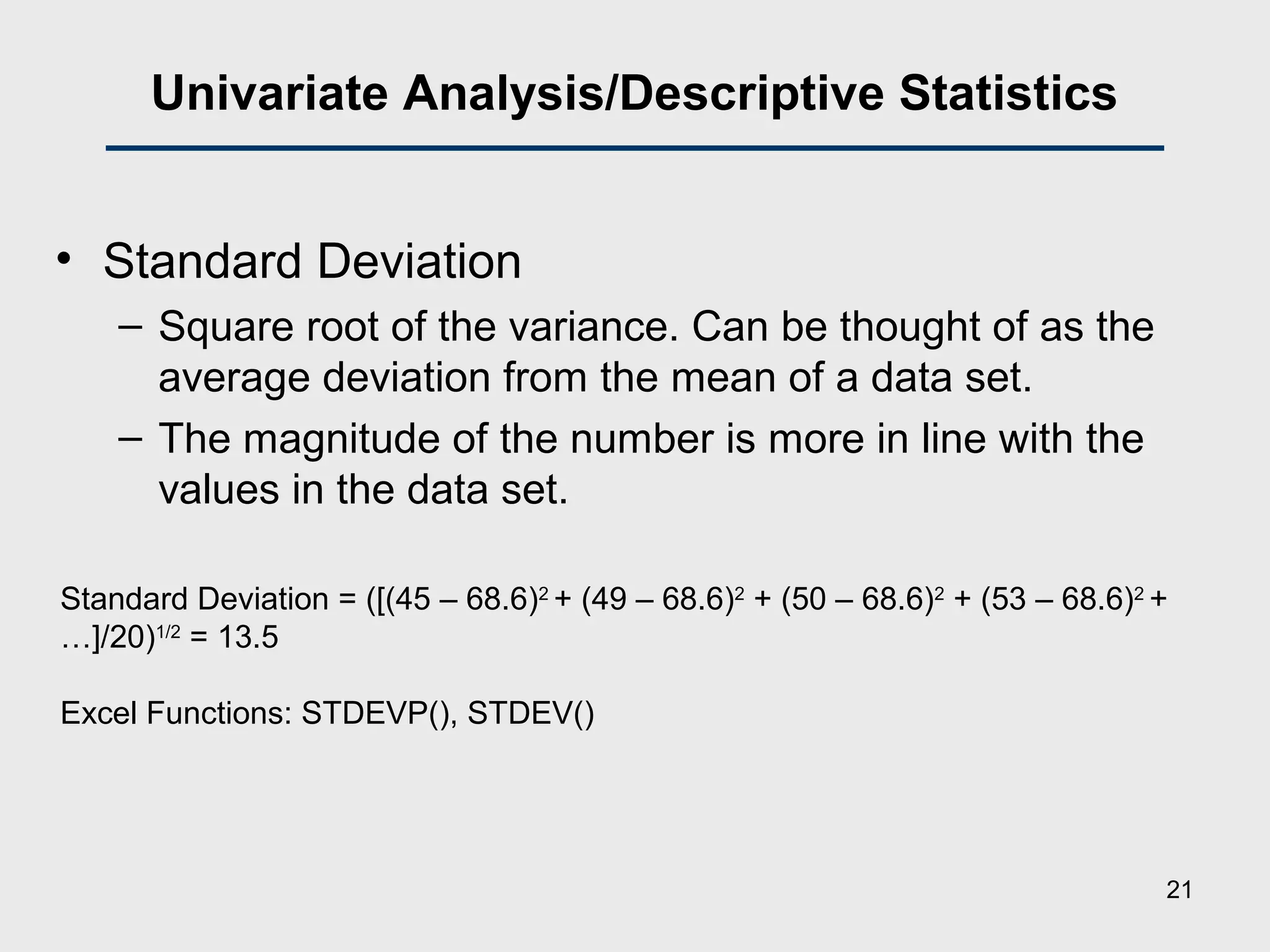 Univariate Analysis/Descriptive Statistics
• Standard Deviation
– Square root of the variance. Can be thought of as the
average deviation from the mean of a data set.
– The magnitude of the number is more in line with the
values in the data set.
Standard Deviation = ([(45 – 68.6)2
+ (49 – 68.6)2
+ (50 – 68.6)2
+ (53 – 68.6)2
+
…]/20)1/2
= 13.5
Excel Functions: STDEVP(), STDEV()
21
 
