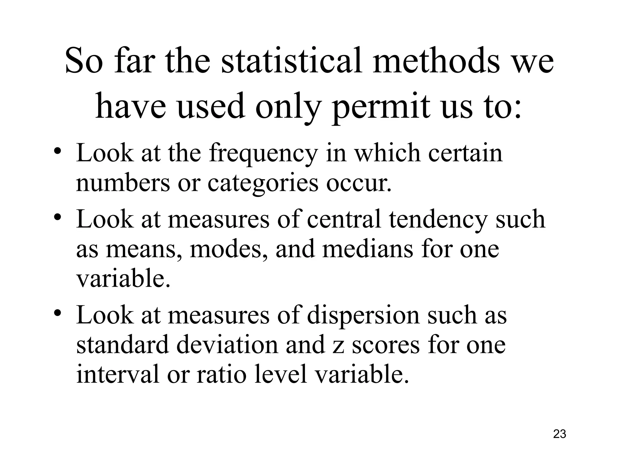 So far the statistical methods we
have used only permit us to:
• Look at the frequency in which certain
numbers or categories occur.
• Look at measures of central tendency such
as means, modes, and medians for one
variable.
• Look at measures of dispersion such as
standard deviation and z scores for one
interval or ratio level variable.
23
 