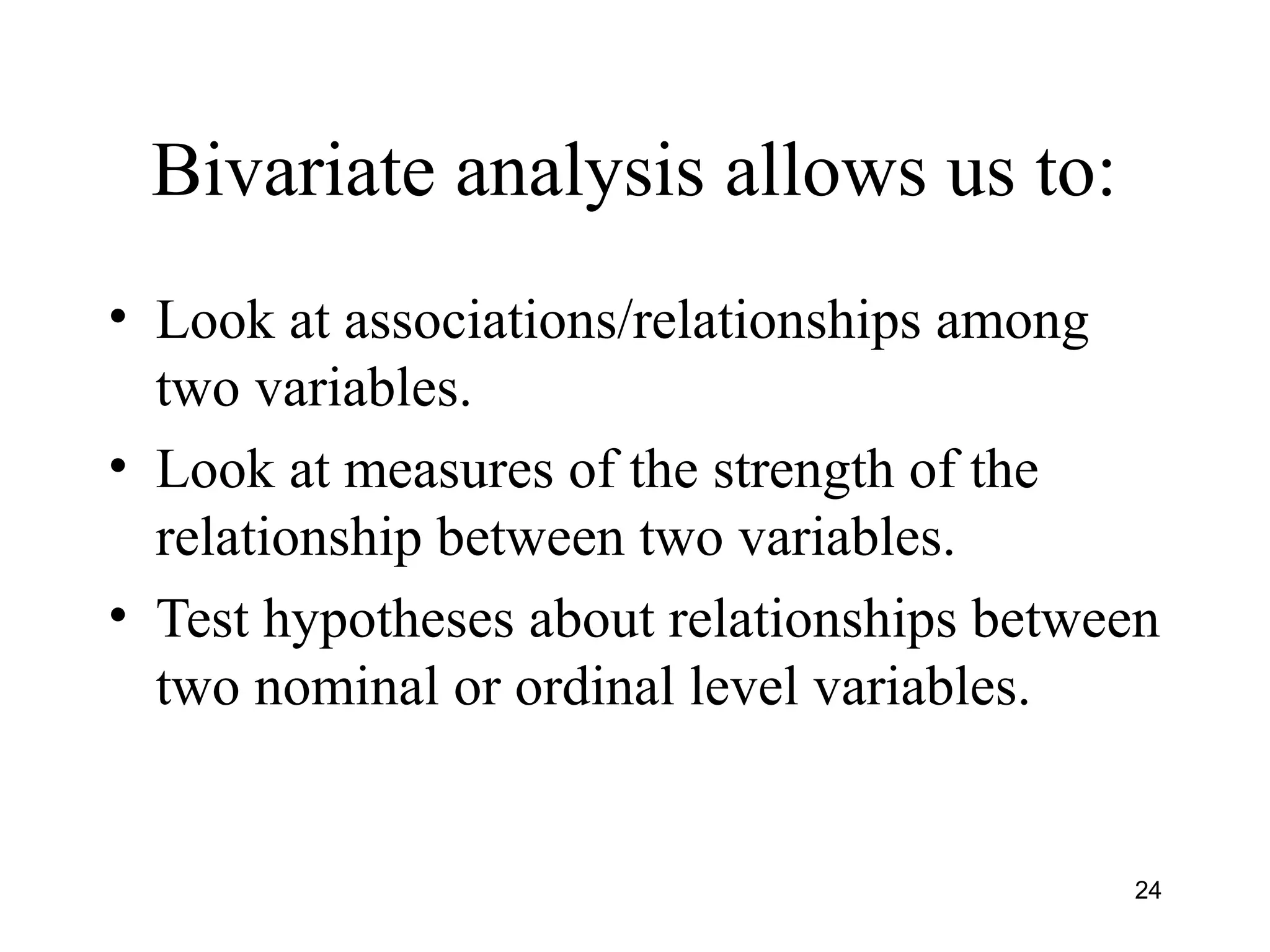 Bivariate analysis allows us to:
• Look at associations/relationships among
two variables.
• Look at measures of the strength of the
relationship between two variables.
• Test hypotheses about relationships between
two nominal or ordinal level variables.
24
 