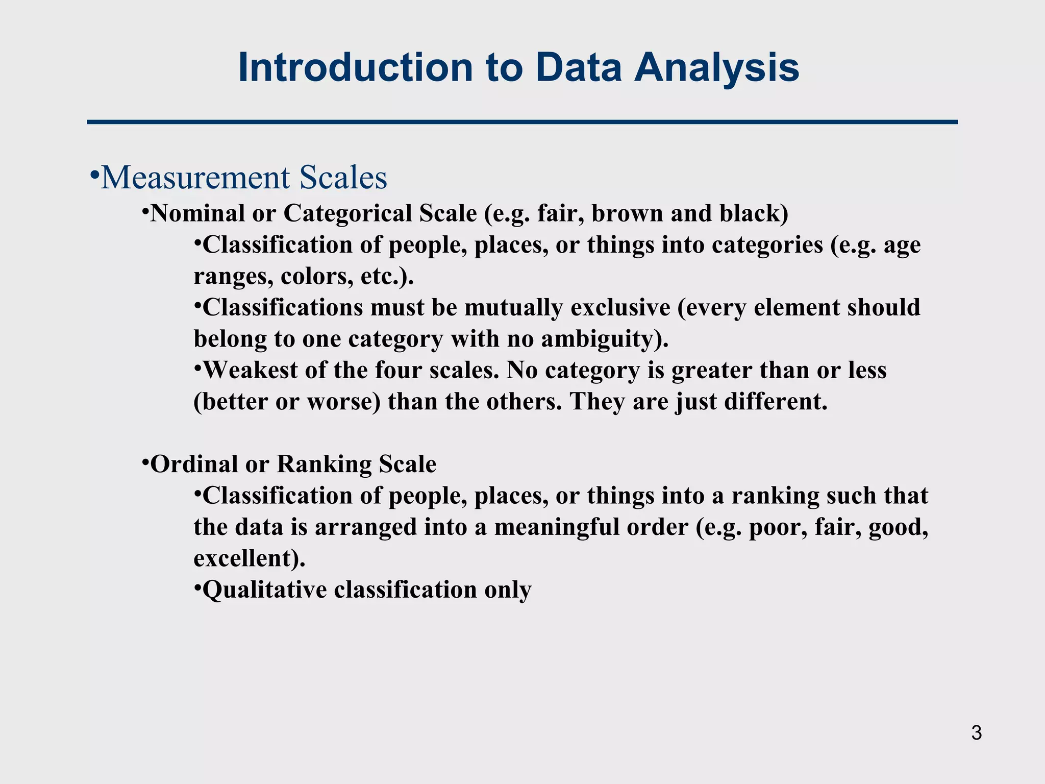 •Measurement Scales
•Nominal or Categorical Scale (e.g. fair, brown and black)
•Classification of people, places, or things into categories (e.g. age
ranges, colors, etc.).
•Classifications must be mutually exclusive (every element should
belong to one category with no ambiguity).
•Weakest of the four scales. No category is greater than or less
(better or worse) than the others. They are just different.
•Ordinal or Ranking Scale
•Classification of people, places, or things into a ranking such that
the data is arranged into a meaningful order (e.g. poor, fair, good,
excellent).
•Qualitative classification only
Introduction to Data Analysis
3
 