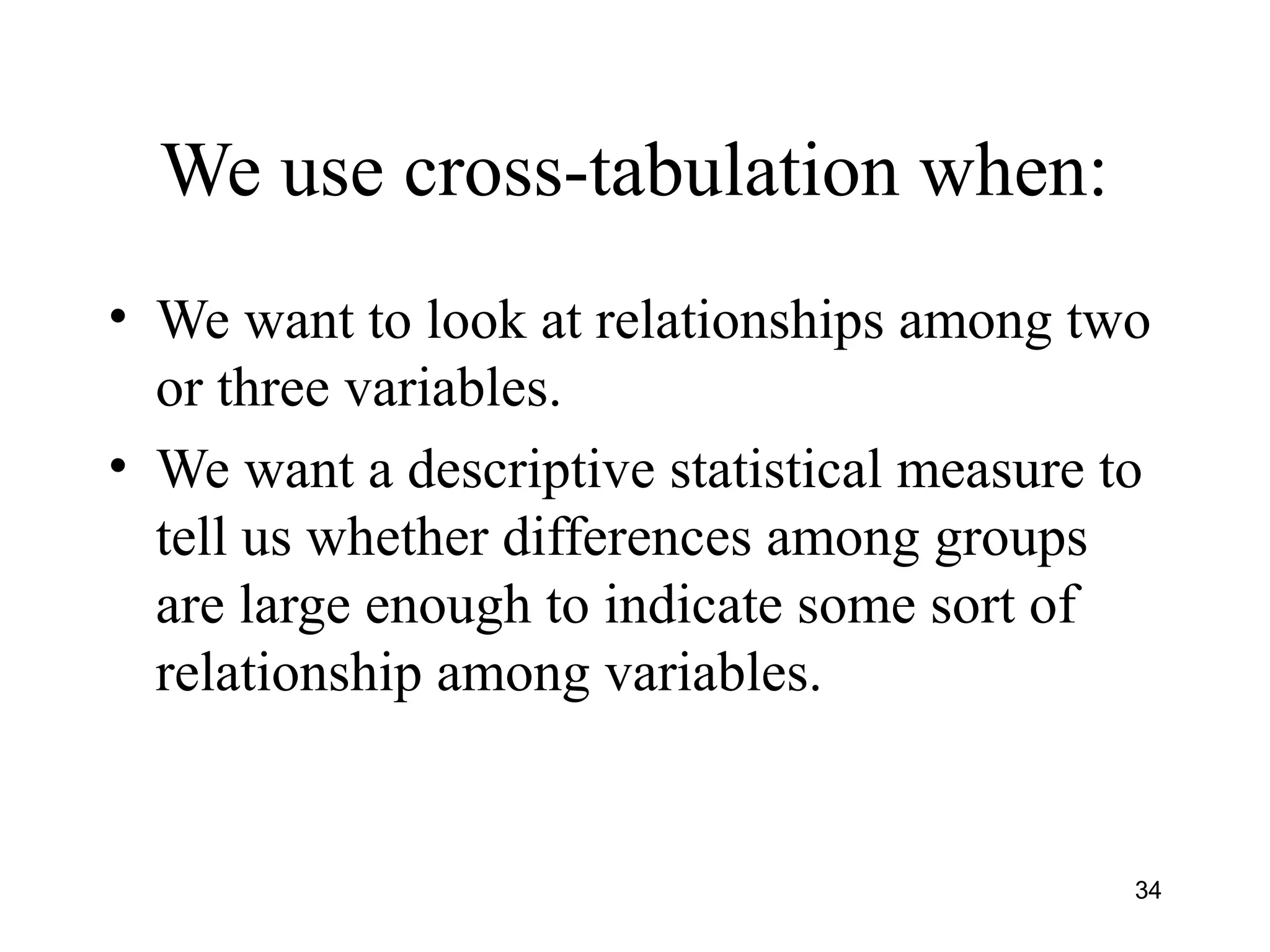 We use cross-tabulation when:
• We want to look at relationships among two
or three variables.
• We want a descriptive statistical measure to
tell us whether differences among groups
are large enough to indicate some sort of
relationship among variables.
34
 
