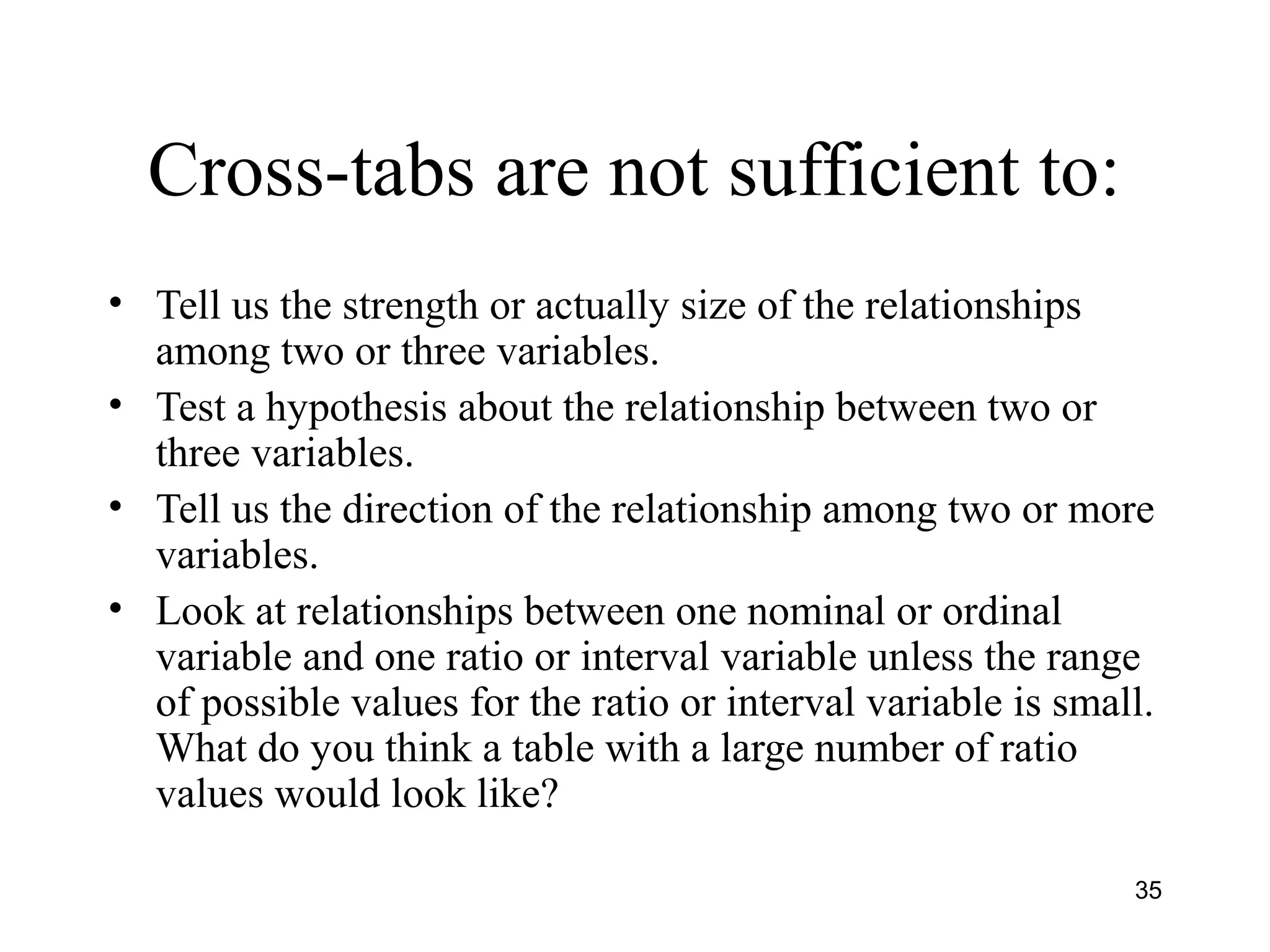 Cross-tabs are not sufficient to:
• Tell us the strength or actually size of the relationships
among two or three variables.
• Test a hypothesis about the relationship between two or
three variables.
• Tell us the direction of the relationship among two or more
variables.
• Look at relationships between one nominal or ordinal
variable and one ratio or interval variable unless the range
of possible values for the ratio or interval variable is small.
What do you think a table with a large number of ratio
values would look like?
35
 