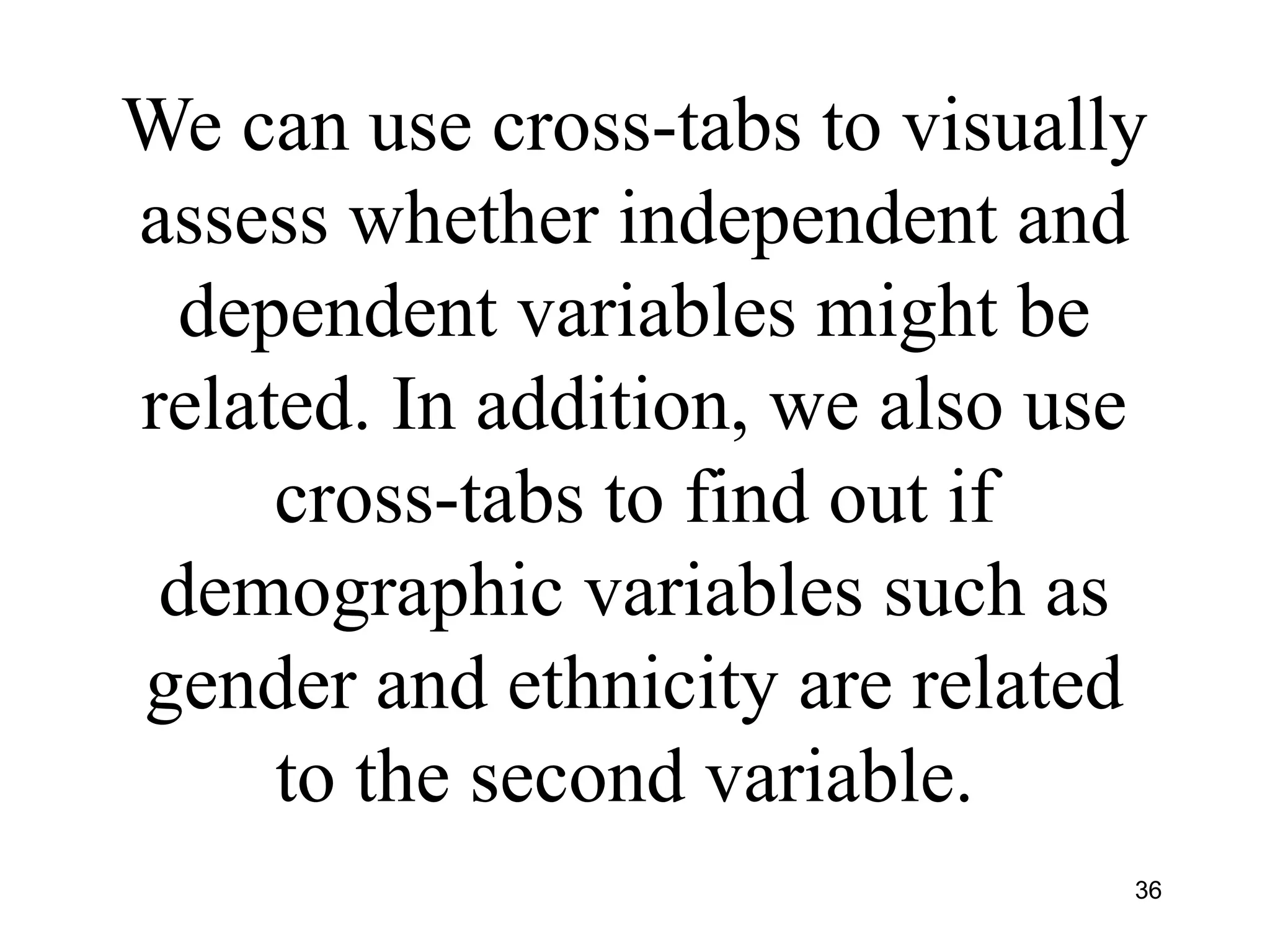 We can use cross-tabs to visually
assess whether independent and
dependent variables might be
related. In addition, we also use
cross-tabs to find out if
demographic variables such as
gender and ethnicity are related
to the second variable.
36
 