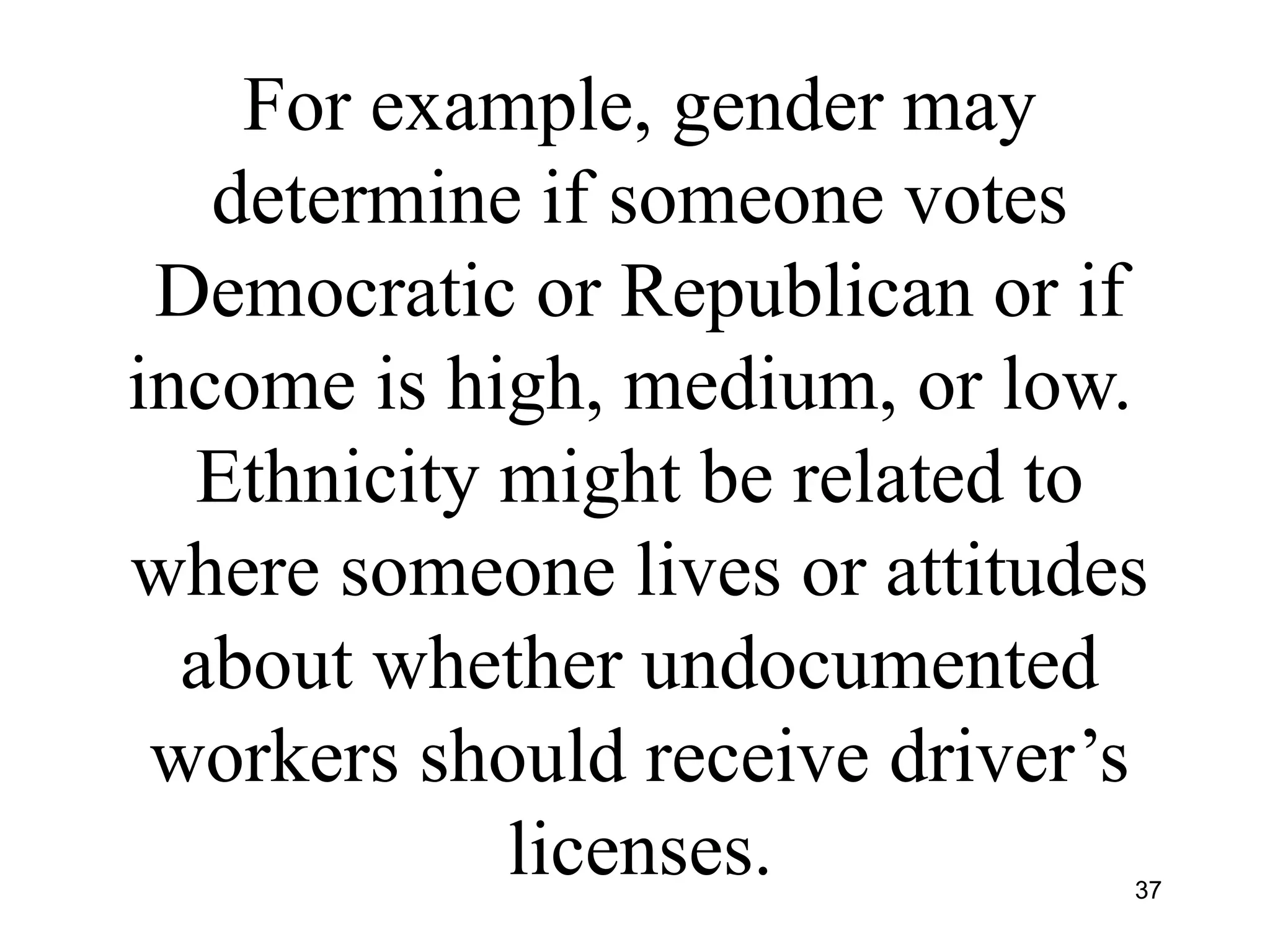 For example, gender may
determine if someone votes
Democratic or Republican or if
income is high, medium, or low.
Ethnicity might be related to
where someone lives or attitudes
about whether undocumented
workers should receive driver’s
licenses. 37
 