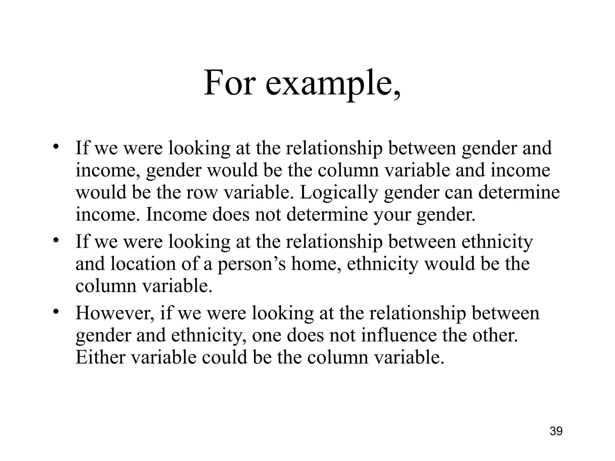 For example,
• If we were looking at the relationship between gender and
income, gender would be the column variable and income
would be the row variable. Logically gender can determine
income. Income does not determine your gender.
• If we were looking at the relationship between ethnicity
and location of a person’s home, ethnicity would be the
column variable.
• However, if we were looking at the relationship between
gender and ethnicity, one does not influence the other.
Either variable could be the column variable.
39
 