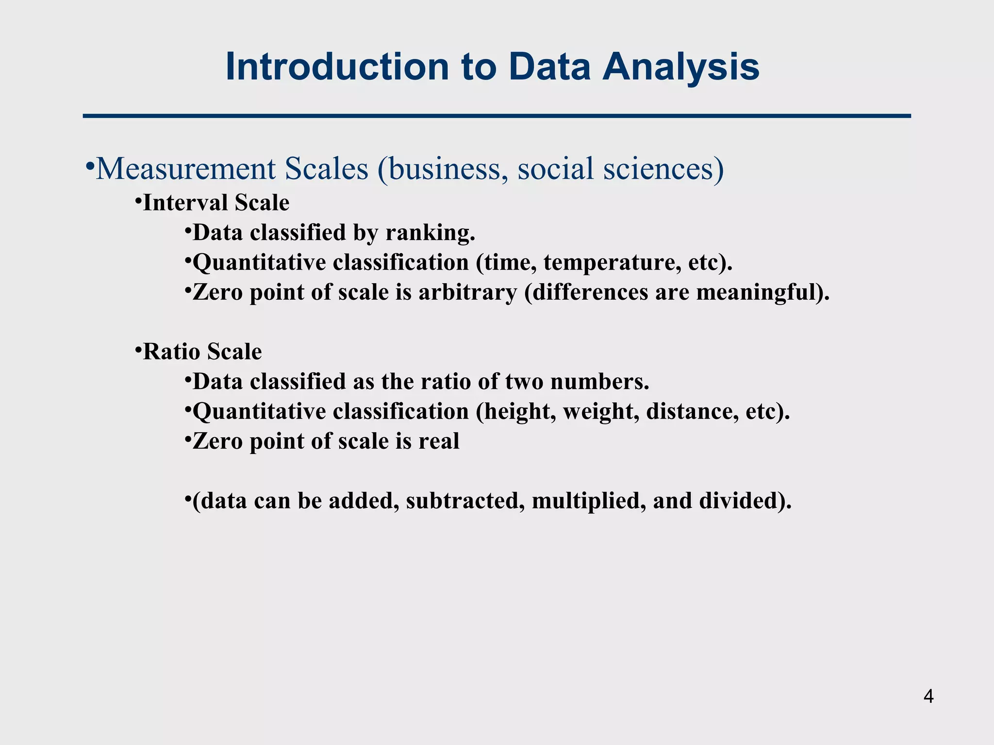 Introduction to Data Analysis
•Measurement Scales (business, social sciences)
•Interval Scale
•Data classified by ranking.
•Quantitative classification (time, temperature, etc).
•Zero point of scale is arbitrary (differences are meaningful).
•Ratio Scale
•Data classified as the ratio of two numbers.
•Quantitative classification (height, weight, distance, etc).
•Zero point of scale is real
•(data can be added, subtracted, multiplied, and divided).
4
 