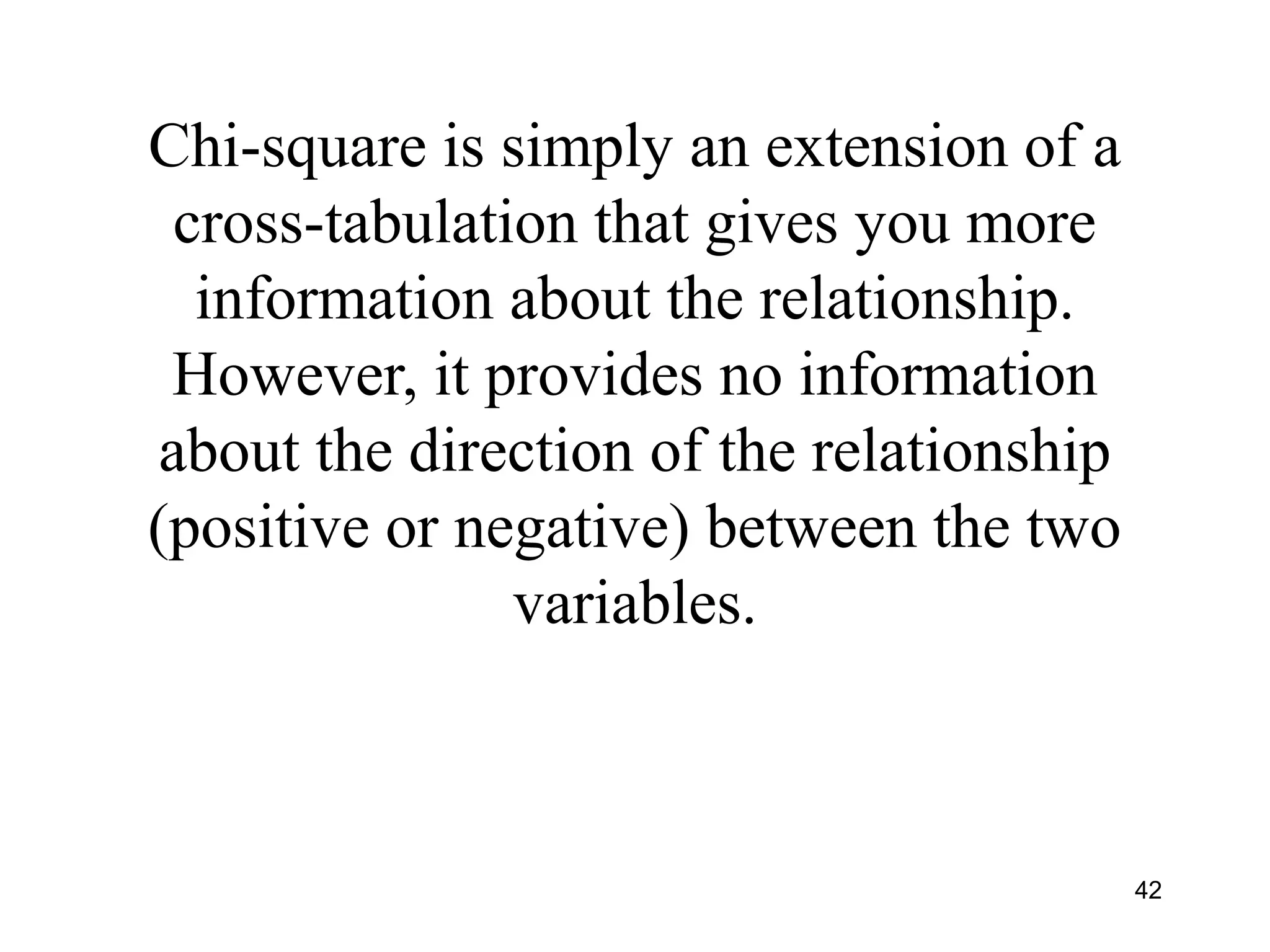 Chi-square is simply an extension of a
cross-tabulation that gives you more
information about the relationship.
However, it provides no information
about the direction of the relationship
(positive or negative) between the two
variables.
42
 